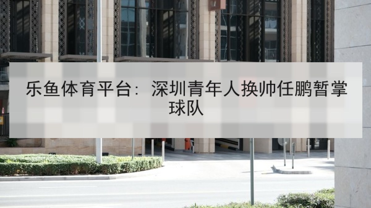 乐鱼体育平台: 深圳青年人换帅任鹏暂掌球队 乐鱼体育平台: 深圳青年人换帅任鹏暂掌球队